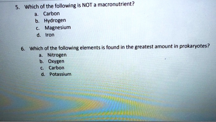 5. Which of the following is NOT a macronutrient?
a. Carbon
b. Hydrogen
c. Magnesium
d. Iron

6. Which of the following elements is found in the greatest amount in prokaryotes?
a. Nitrogen
b. Oxygen
c. Carbon
d. Potassium