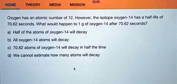 Oxygen has an atomic number of 12. However, the isotope oxygen-14 has a half-life of 70.62 seconds. What would happen to 1 g of oxygen-14 after 70.62 seconds?
a) Half of the atoms of oxygen-14 will decay
b) All oxygen-14 atoms will decay
c) 70.62 atoms of oxygen-14 will decay in half the time
d) We cannot estimate how many atoms will decay