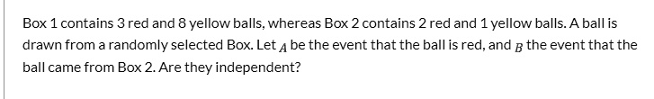 Box 1 contains 3 red and 8 yellow balls, whereas Box 2 contains 2 red and 1 yellow balls. A ball is drawn from a randomly selected Box. Let A be the event that the ball is red, and B the event that the ball came from Box 2. Are they independent?
