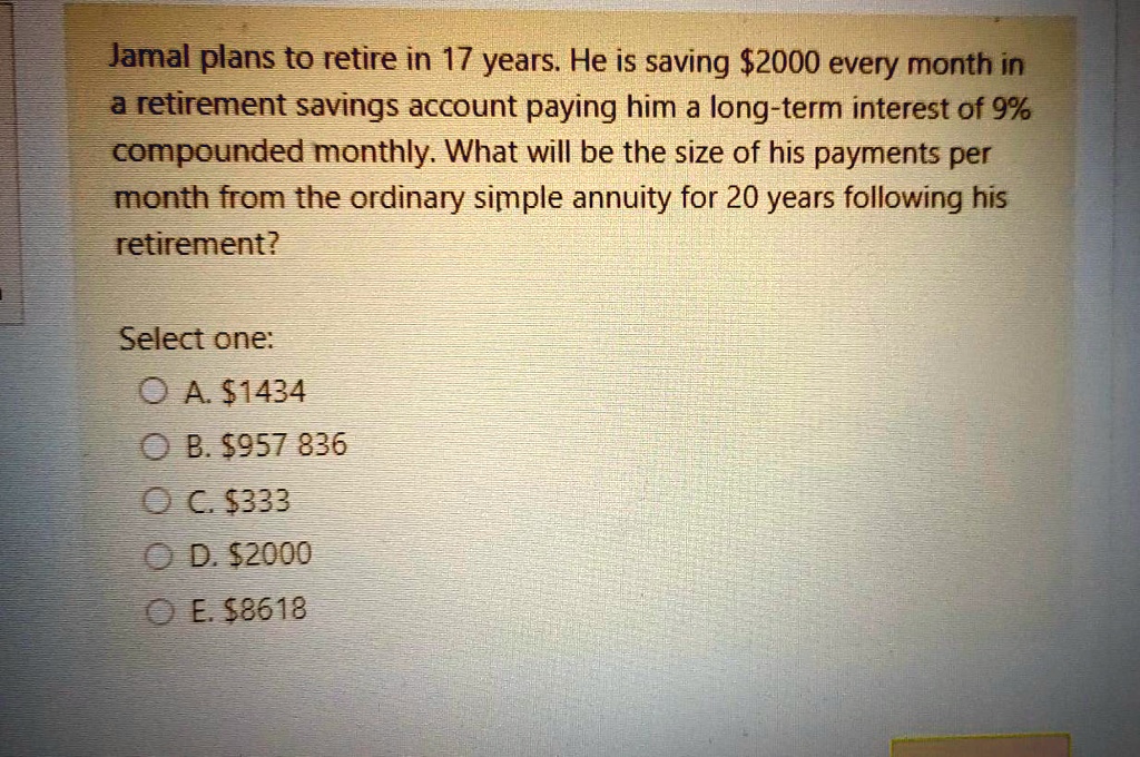 Jamal plans to retire in 17 years. He is saving 2000 every month in a retirement savings account paying him a long-term interest of 9% compounded monthly. What will be the size of his payments per month from the ordinary simple annuity for 20 years following his retirement?

Select one:
A.1434
B. 957 836
C.333
D. 2000
E.8618