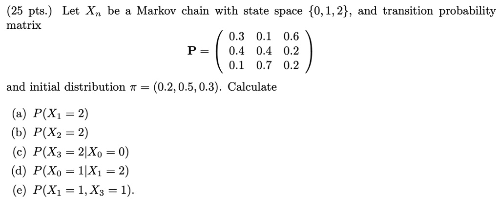 25 pts let xn be a markov chain with state space 012 and transition probability matrix 03 01 06 p 04 04 02 01 07 02 and initial distribution t 020503 calculate px1 2 b pxz 2 c px3 2xo 0 d px 65152