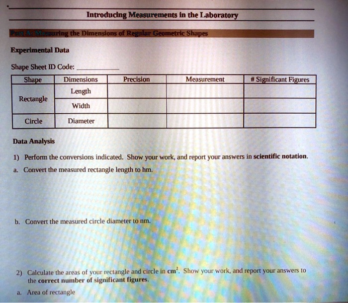 Introducing Measurements in the Laboratory
Part A: Measuring the Dimensions of Regular Geometric Shapes
Experimental Data
Shape Sheet ID Code:
Shape Dimensions Precision Measurement # Significant Figures
Rectangle Length
Width
Circle Diameter
Data Analysis
1) Perform the conversions indicated. Show your work, and report your answers in scientific notation.
a. Convert the measured rectangle length to hm.
b. Convert the measured circle diameter to nm.
2) Calculate the areas of your rectangle and circle in cm². Show your work, and report your answers to the correct number of significant figures.
a. Area of rectangle