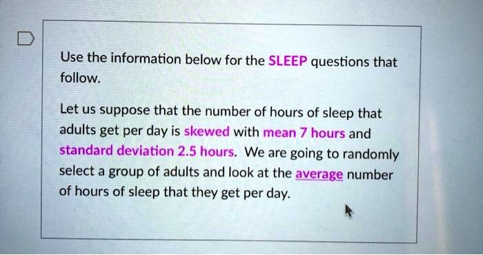 Use the information below for the SLEEP questions that follow.

Let us suppose that the number of hours of sleep that adults get per day is skewed with mean 7 hours and standard deviation 2.5 hours. We are going to randomly select a group of adults and look at the average number of hours of sleep that they get per day.