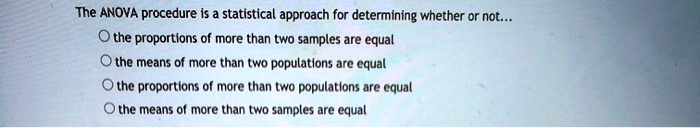 The ANOVA procedure is a statistical approach for determining whether or not...
the proportions of more than two samples are equal
the means of more than two populations are equal
the proportions of more than two populations are equal
the means of more than two samples are equal