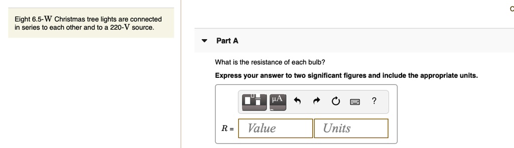 Eight 6.5-W Christmas tree lights are connected in series to each other and to a 220-V source.
Part A
What is the resistance of each bulb?
Express your answer to two significant figures and include the appropriate units.