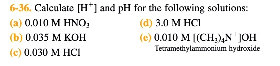 6-36. Calculate [H+] and pH for the following solutions:
(a) 0.010 M HNO3 (d) 3.0 M HCl
(b) 0.035 M KOH (e) 0.010 M [(CH3)4N+]OH-
(c) 0.030 M HCl Tetramethylammonium hydroxide