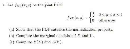 4. Let fXY(x, y) be the joint PDF:
fXY(x, y) =  1/x for 0 < y < x < 1, 0 otherwise
(a) Show that the PDF satisfies the normalization property.
(b) Compute the marginal densities of X and Y.
(c) Compute E(X) and E(Y).