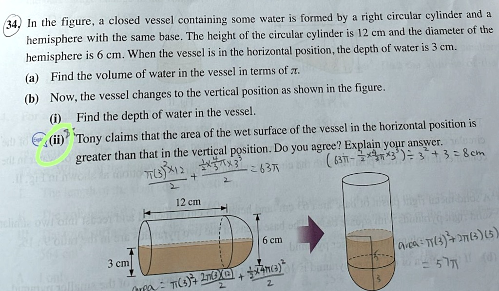 34. In the figure, a closed vessel containing some water is formed by a right circular cylinder and a
hemisphere with the same base. The height of the circular cylinder is 12 cm and the diameter of the
hemisphere is 6 cm. When the vessel is in the horizontal position, the depth of water is 3 cm.
(a) Find the volume of water in the vessel in terms of π.
(b) Now, the vessel changes to the vertical position as shown in the figure.
(i) Find the depth of water in the vessel.
(ii) Tony claims that the area of the wet surface of the vessel in the horizontal position is
greater than that in the vertical position. Do you agree? Explain your answer.
π(3)^2 × 12 + ((1)/(2)× 4 π× 3^3)/(2) = 63π
12 cm
3 cm
6 cm
area = π(3)^2 + 2π(3)(12) + ((1)/(2)× 4π(3)^2)/(2)
Area = π(3)^2 + 2π(3)(5)
= 57π