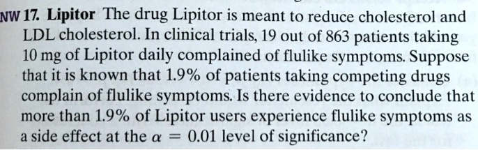 NW 17. Lipitor The drug Lipitor is meant to reduce cholesterol and LDL cholesterol. In clinical trials, 19 out of 863 patients taking 10 mg of Lipitor daily complained of flulike symptoms. Suppose that it is known that 1.9% of patients taking competing drugs complain of flulike symptoms. Is there evidence to conclude that more than 1.9% of Lipitor users experience flulike symptoms as a side effect at the $alpha = 0.01$ level of significance?