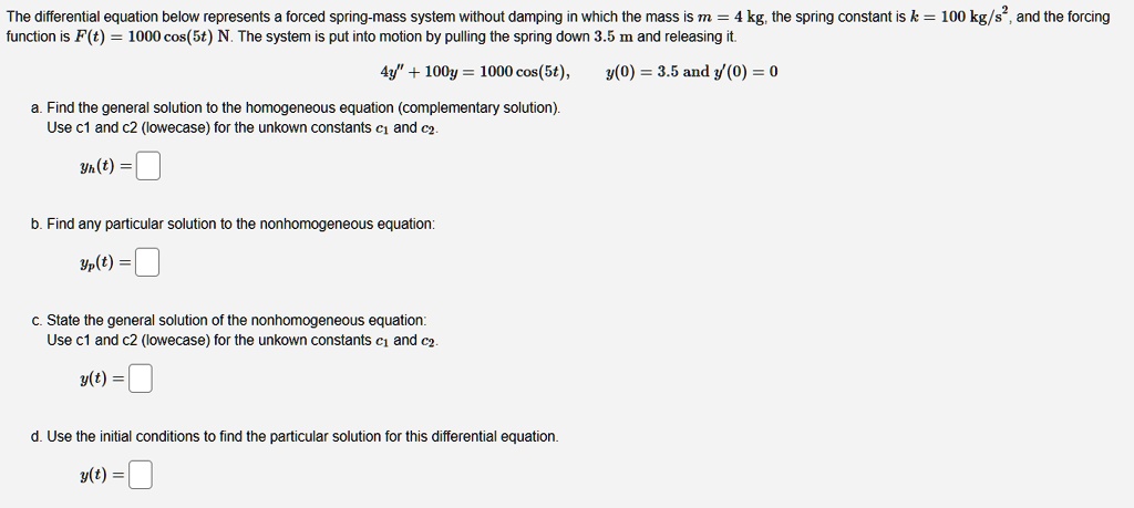 The differential equation below represents a forced spring-mass system without damping in which the mass is m = 4 kg, the spring constant is k = 100 kg/s², and the forcing function is F(t) = 1000 cos(5t) N. The system is put into motion by pulling the spring down 3.5 m and releasing it.

4y” + 100y = 1000 cos(5t), y(0) = 3.5 and y'(0) = 0

a. Find the general solution to the homogeneous equation (complementary solution).
Use c1 and c2 (lowercase) for the unknown constants c1 and c2.
yh(t) =

b. Find any particular solution to the nonhomogeneous equation:
yp(t) =

c. State the general solution of the nonhomogeneous equation:
Use c1 and c2 (lowercase) for the unknown constants c1 and c2.
y(t) =

d. Use the initial conditions to find the particular solution for this differential equation.
y(t) =