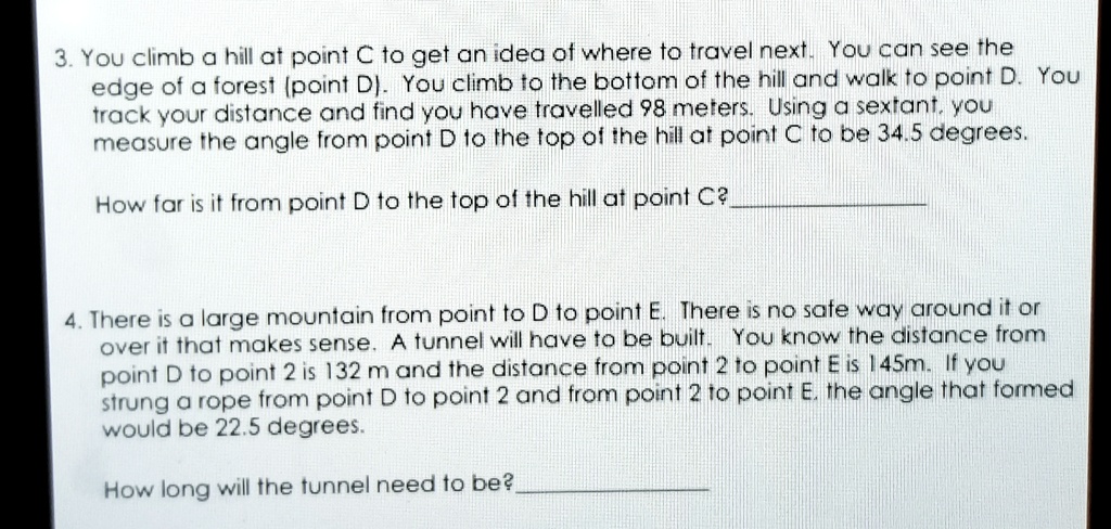 3. You climb a hill at point C to get an idea of where to travel next. You can see the edge of a forest (point D). You climb to the bottom of the hill and walk to point D. You track your distance and find you have travelled 98 meters. Using a sextant, you measure the angle from point D to the top of the hill at point C to be 34.5 degrees.

How far is it from point D to the top of the hill at point C?

4. There is a large mountain from point to D to point E. There is no safe way around it or over it that makes sense. A tunnel will have to be built. You know the distance from point D to point 2 is 132 m and the distance from point 2 to point E is 145m. If you strung a rope from point D to point 2 and from point 2 to point E, the angle that formed would be 22.5 degrees.

How long will the tunnel need to be?