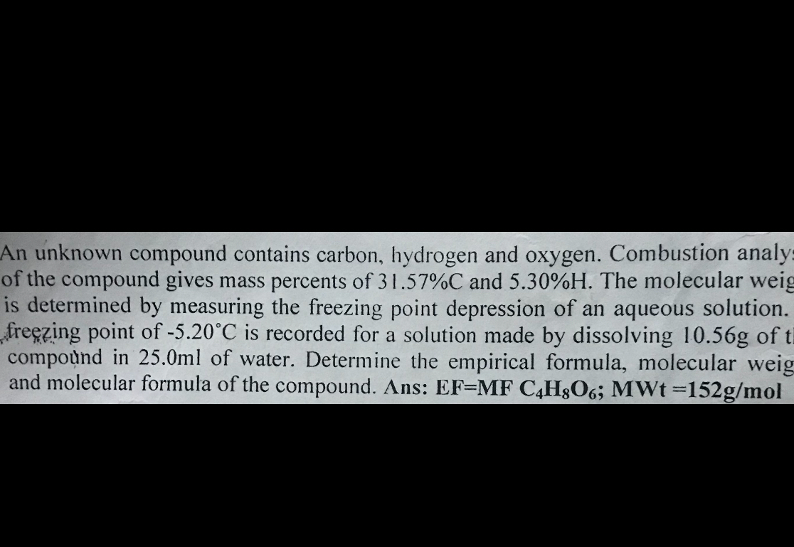 An unknown compound contains carbon, hydrogen and oxygen. Combustion analy of the compound gives mass percents of 31.57 %C and 5.30 %H. The molecular weig is determined by measuring the freezing point depression of an aqueous solution. freezing point of -5.20^∘C is recorded for a solution made by dissolving 10.56  g of t compound in 25.0 ml of water. Determine the empirical formula, molecular weig and molecular formula of the compound. Ans: EF=MFC4H8O6 ; MWt=1 5 2g / mol