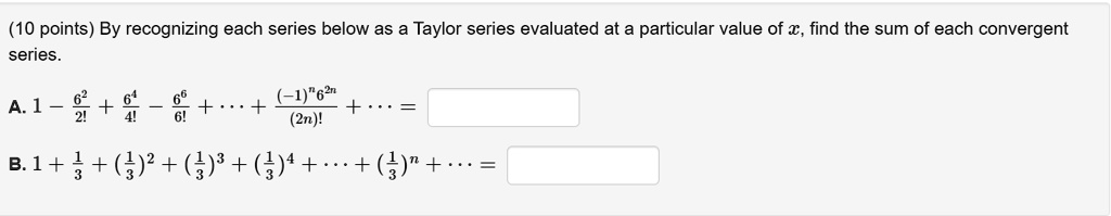 By recognizing each series below as a Taylor series evaluated at a particular value of x, find the sum of each convergent series.

A. 1 - 6^2/2! + 6^4/4! - 6^6/6! + ... + ((-1)^n * 6^(2n))/(2n)! + ... =

B. 1 + 1/3 + (1/3)^2 + (1/3)^3 + (1/3)^4 + ... + (1/3)^n + ... =