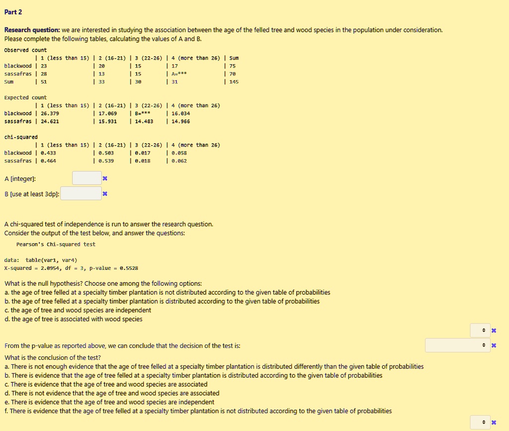 Part 2
Research question: we are interested in studying the association between the age of the felled tree and wood species in the population under consideration.
Please complete the following tables, calculating the values of A and B.
Observed count
| 1 (less than 15) | 2 (16-21) | 3 (22-26) | 4 (more than 26) | Sum
blackwood | 23 | 20 | 15 | 17 | 75
sassafras | 28 | 13 | 15 | A=*** | 70
Sum | 51 | 33 | 30 | 31 | 145
Expected count
| 1 (less than 15) | 2 (16-21) | 3 (22-26) | 4 (more than 26)
blackwood | 26.379 | 17.069 | B=*** | 16.034
sassafras | 24.621 | 15.931 | 14.483 | 14.966
chi-squared
| 1 (less than 15) | 2 (16-21) | 3 (22-26) | 4 (more than 26)
blackwood | 0.433 | 0.503 | 0.017 | 0.058
sassafras | 0.464 | 0.539 | 0.018 | 0.062
A [integer]:
B [use at least 3dp]:
A chi-squared test of independence is run to answer the research question.
Consider the output of the test below, and answer the questions:
Pearson's Chi-squared test
data: table(var1, var4)
X-squared = 2.0954, df = 3, p-value = 0.5528
What is the null hypothesis? Choose one among the following options:
a. the age of tree felled at a specialty timber plantation is not distributed according to the given table of probabilities
b. the age of tree felled at a specialty timber plantation is distributed according to the given table of probabilities
c. the age of tree and wood species are independent
d. the age of tree is associated with wood species
From the p-value as reported above, we can conclude that the decision of the test is:
What is the conclusion of the test?
a. There is not enough evidence that the age of tree felled at a specialty timber plantation is distributed differently than the given table of probabilities
b. There is evidence that the age of tree felled at a specialty timber plantation is distributed according to the given table of probabilities
c. There is evidence that the age of tree and wood species are associated
d. There is not evidence that the age of tree and wood species are associated
e. There is evidence that the age of tree and wood species are independent
f. There is evidence that the age of tree felled at a specialty timber plantation is not distributed according to the given table of probabilities