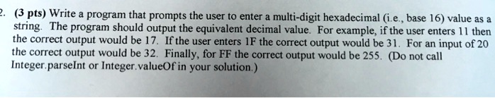 (3 pts) Write a program that prompts the user to enter a multi-digit hexadecimal (i.e., base 16) value as a string. The program should output the equivalent decimal value. For example, if the user enters 11 then the correct output would be 17. If the user enters 1F the correct output would be 31. For an input of 20 the correct output would be 32. Finally, for FF the correct output would be 255. (Do not call Integer.parseInt or Integer.valueOf in your solution.)