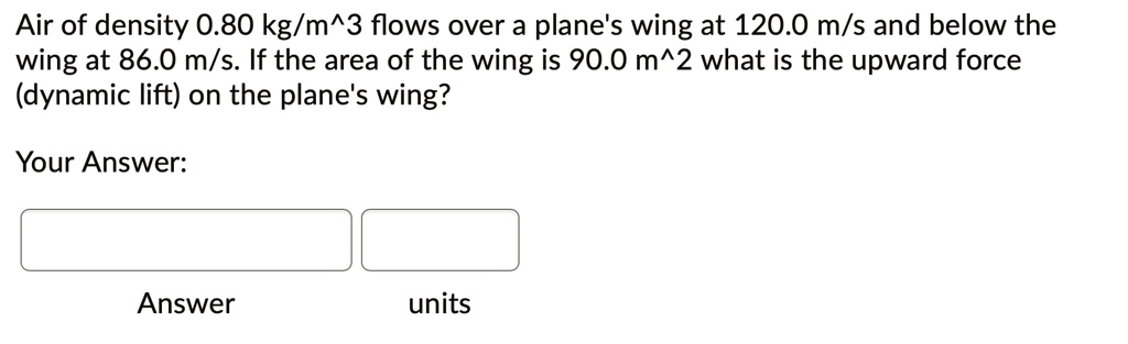 Air of density 0.80 kg/m^3 flows over a plane's wing at 120.0 m/s and below the wing at 86.0 m/s. If the area of the wing is 90.0 m^2 what is the upward force (dynamic lift) on the plane's wing?