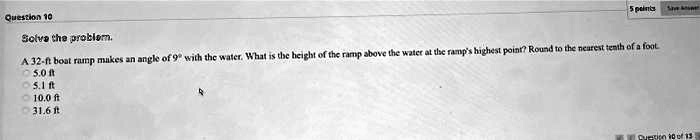 Solve the problem.

A 32-ft boat ramp makes an angle of 9° with the water. What is the height of the ramp above the water at the ramp's highest point? Round to the nearest tenth of a foot.
5.0 ft
5.1 ft
10.0 ft
31.6 ft