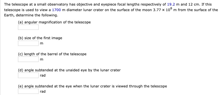 The telescope at a small observatory has objective and eyepiece focal lengths respectively of 19.2 m and 12 cm. If this telescope is used to view a 1700 m diameter lunar crater on the surface of the moon 3.77 × 10^8 m from the surface of the Earth, determine the following.
(a) angular magnification of the telescope
(b) size of the first image
m
(c) length of the barrel of the telescope
m
(d) angle subtended at the unaided eye by the lunar crater
rad
(e) angle subtended at the eye when the lunar crater is viewed through the telescope
rad
