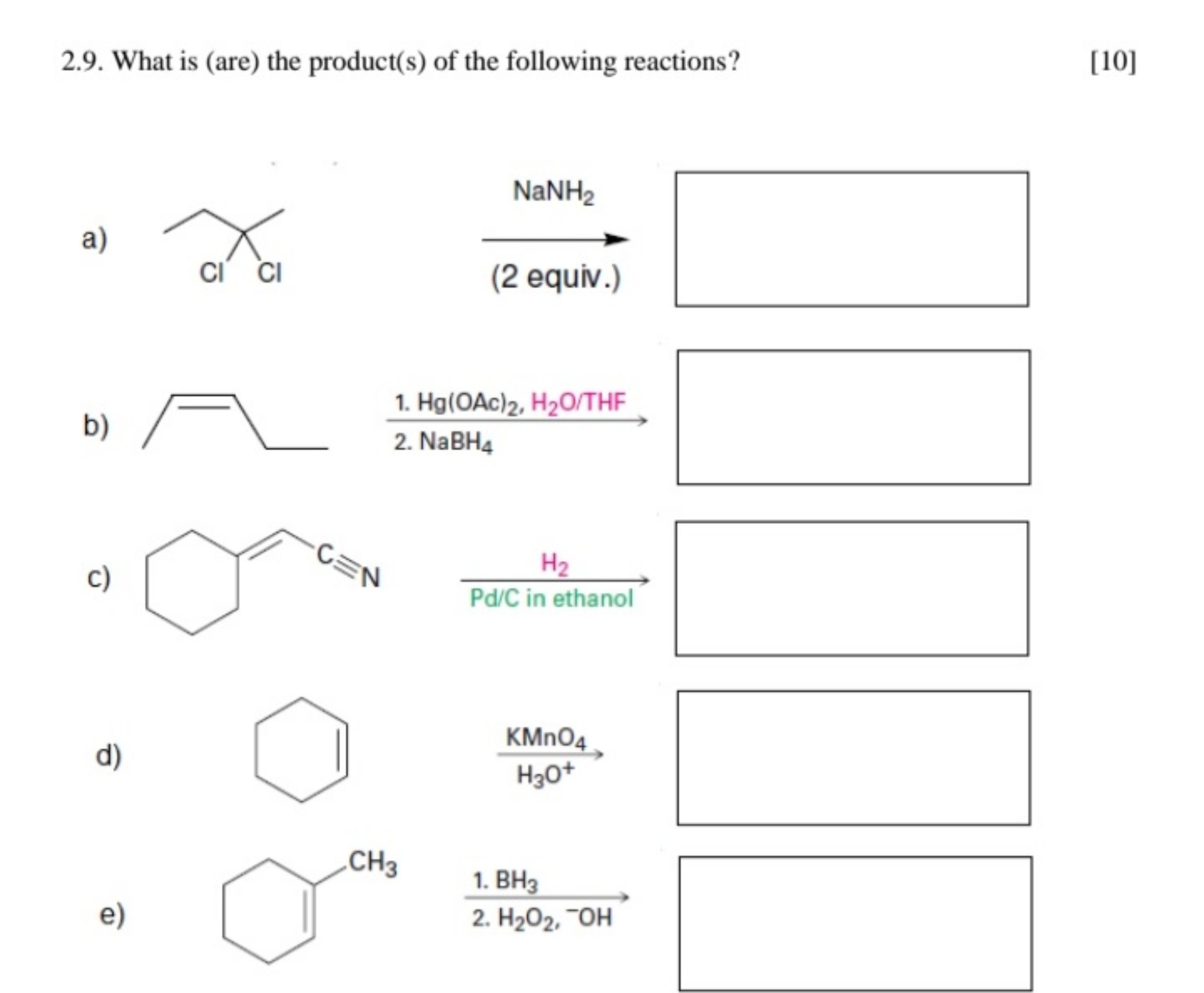 2.9. What is (are) the product(s) of the following reactions? [10]
a) 2,2-dichlorobutane structure ? (NaNH2 (2 equiv.))
b) (Z)-pent-2-ene structure ? (1. Hg(OAc)2, H2O/THF; 2. NaBH4)
c) 1-cyclohexylidenemethanenitrile structure ? (H2, Pd/C in ethanol)
d) cyclohexene structure ? (KMnO4, H3O+)
e) 1-methylcyclohexene structure ? (1. BH3; 2. H2O2, -OH)