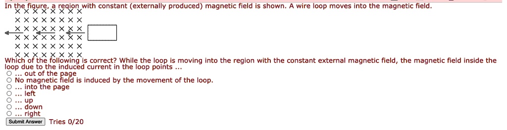 In the figure, a region with constant (externally produced) magnetic field is shown. A wire loop moves into the magnetic field.
Which of the following is correct? While the loop is moving into the region with the constant external magnetic field, the magnetic field inside the loop due to the induced current in the loop points ...
... out of the page
No magnetic field is induced by the movement of the loop.
... into the page
... left
... up
... down
... right