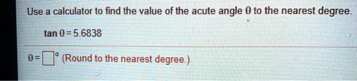 Use a calculator to find the value of the acute angle ? to the nearest degree.
tan ? = 5.6838
? = ?° (Round to the nearest degree.)