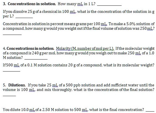 3. Concentrations in solution. How many mL in 1 L? 
If you dissolve 25 g of a chemical in 100 mL, what is the concentration of the solution in g
per L? 
Concentration in solution in percent means grams per 100 mL. To make a 5.0% solution of
a compound, how many g would you weight out if the final volume of solution was 250 mL?


4. Concentrations in solution. Molarity (M, number of mol per L). If the molecular weight
of a compound is 240 g per mol, how many g would you weigh out to make 250 mL of a 1.0
M solution? 
If 500 mL of a 0.1 M solution contains 20 g of a compound, what is its molecular weight?


5. Dilutions. If you take 25 mL of a 500 ppb solution and add sufficient water until the
volume is 100 mL, and mix thoroughly, what is the concentration of the final solution?


You dilute 10.0 mL of a 2.50 M solution to 500 mL, what is the final concentration? 