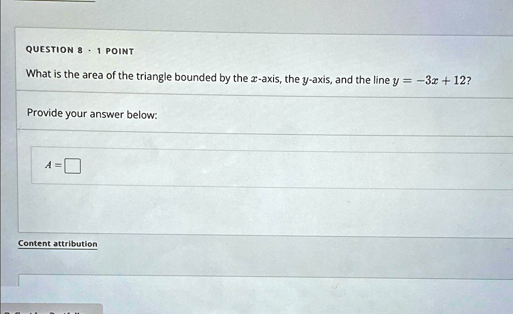 QUESTION 8   1 POINT
What is the area of the triangle bounded by the x-axis, the y-axis, and the line y = -3x + 12?
Provide your answer below:
A = 
Content attribution