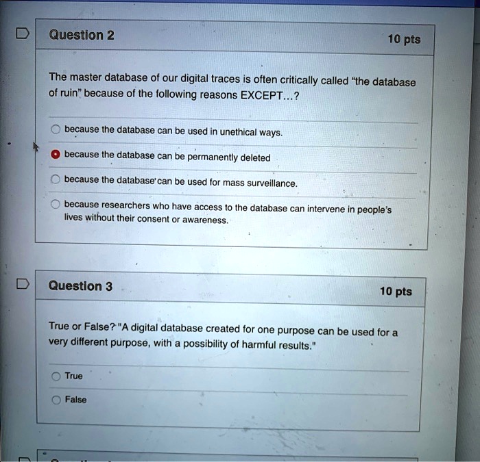 Question 2
10 pts
The master database of our digital traces is often critically called "the database
of ruin" because of the following reasons EXCEPT...?
because the database can be used in unethical ways.
because the database can be permanently deleted
because the database'can be used for mass surveillance.
because researchers who have access to the database can intervene in people's
lives without their consent or awareness.
Question 3
10 pts
True or False? "A digital database created for one purpose can be used for a
very different purpose, with a possibility of harmful results."
True
False