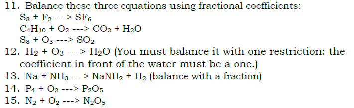 11. Balance these three equations using fractional coefficients:
S8 + F2 —> SF6
C4H10 + O2 —> CO2 + H2O
S8 + O3 —> SO2
12. H2 + O3 —> H2O (You must balance it with one restriction: the coefficient in front of the water must be a one.)
13. Na + NH3 —> NaNH2 + H2 (balance with a fraction)
14. P4 + O2 —> P2O5
15. N2 + O2 —> N2O5