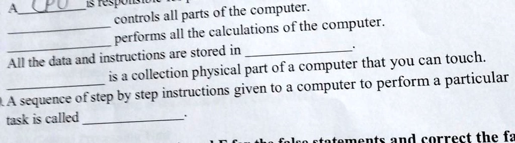 A CPU is responsible for
 controls all parts of the computer.
 performs all the calculations of the computer.
All the data and instructions are stored in .
 is a collection physical part of a computer that you can touch.
A sequence of step by step instructions given to a computer to perform a particular task is called .
