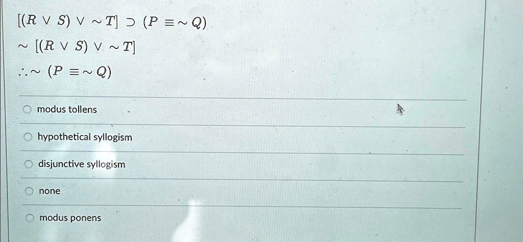 [(R  S)   T] ⊃(P ≡ Q)
 [(R  S)   T]
∴ (P ≡ Q)
modus tollens
hypothetical syllogism
disjunctive syllogism
none
modus ponens