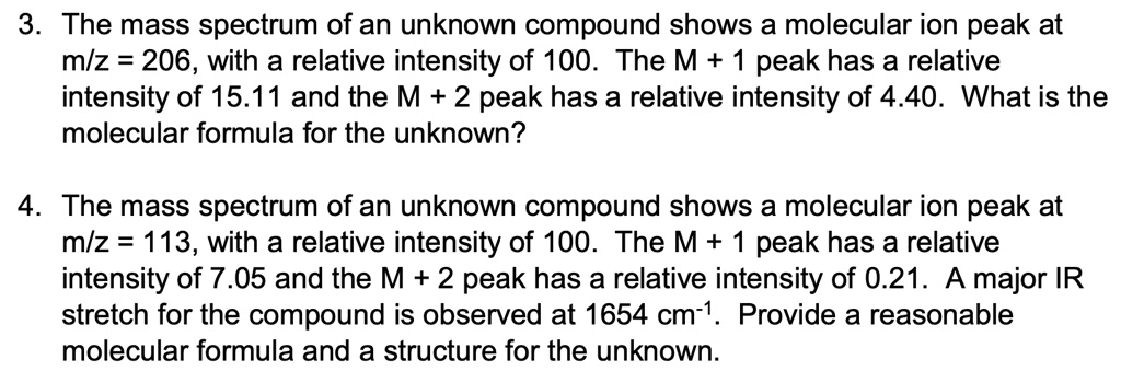 3. The mass spectrum of an unknown compound shows a molecular ion peak at
m/z = 206, with a relative intensity of 100. The M + 1 peak has a relative
intensity of 15.11 and the M + 2 peak has a relative intensity of 4.40. What is the
molecular formula for the unknown?
4. The mass spectrum of an unknown compound shows a molecular ion peak at
m/z = 113, with a relative intensity of 100. The M + 1 peak has a relative
intensity of 7.05 and the M + 2 peak has a relative intensity of 0.21. A major IR
stretch for the compound is observed at 1654 cm-1. Provide a reasonable
molecular formula and a structure for the unknown.