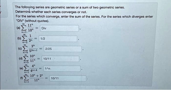 The following series are geometric series or a sum of two geometric series. Determine whether each series converges or not. For the series which converge, enter the sum of the series. For the series which diverges enter "DIV" (without quotes). (a) sumn=1^infty frac11^n10^n = (b) sumn=2^infty frac12^n = (c) sumn=0^infty frac2^n5^2n+1 = (d) sumn=5^infty frac10^n11^n = (e) sumn=1^infty frac4^n4^n+4 = (f) sumn=1^infty frac10^n+2^n11^n =