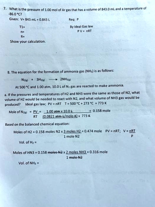 7. What is the pressure of 1.00 mol of Ar gas that has a volume of 843.0 mL and a temperature of -86.0 °C?
Given: V= 843 mL = 0.843 L Req: P
T1= By Ideal Gas law
n= P V = nRT
R=
Show your calculation.

8. The equation for the formation of ammonia gas (NH3) is as follows:
N2(g) + 3H2(g) ? 2NH3(g)
At 500 °C and 1.00 atm, 10.0 L of N2 gas are reacted to make ammonia.
a. If the pressures and temperatures of H2 and NH3 were the same as those of N2, what volume of H2 would be needed to react with N2, and what volume of NH3 gas would be produced? Ideal gas law; PV = nRT T = 500 °C + 273 °C = 773 K
Mole of N2(g) = PV / RT = 1.00 atm x 10.0 L / (0.0821 atm·L/mole·K) x 773 K = 0.158 mole
Based on the balanced chemical equation:
Moles of H2 = 0.158 moles N2 x 3 moles H2 / 1 mole N2 = 0.474 mole PV = nRT; V = nRT / P
Vol. of H2 =
Moles of NH3 = 0.158 moles N2 x 2 moles NH3 / 1 mole N2 = 0.316 mole
Vol. of NH3 =