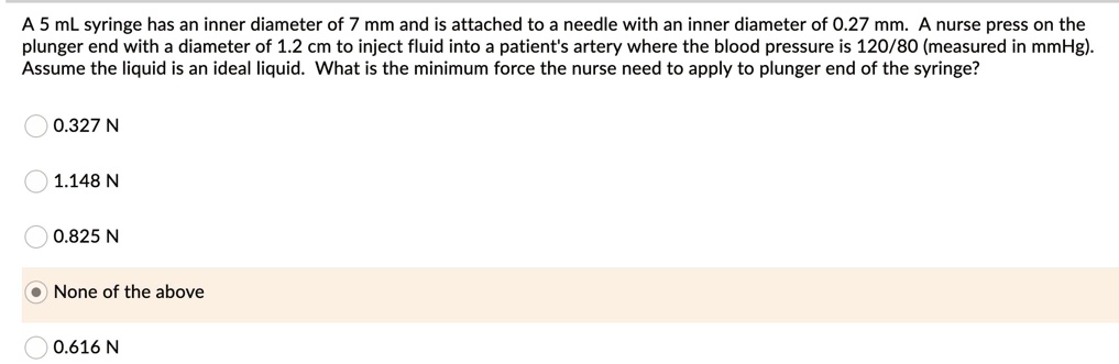 A 5 mL syringe has an inner diameter of 7 mm and is attached to a needle with an inner diameter of 0.27 mm. A nurse press on the plunger end with a diameter of 1.2 cm to inject fluid into a patient's artery where the blood pressure is 120/80 (measured in mmHg). Assume the liquid is an ideal liquid. What is the minimum force the nurse need to apply to plunger end of the syringe?
0.327 N
1.148 N
0.825 N
None of the above
0.616 N