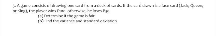 5. A game consists of drawing one card from a deck of cards. If the card drawn is a face card (Jack, Queen, or King), the player wins P 100. otherwise, he loses P 30.
(a) Determine if the game is fair.
(b) Find the variance and standard deviation.