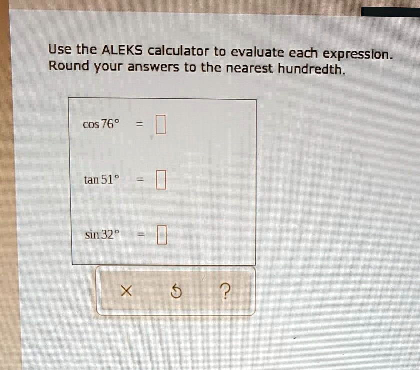 Use the ALEKS calculator to evaluate each expression. Round your answers to the nearest hundredth.
cos 76° =
tan 51° =
sin 32° =