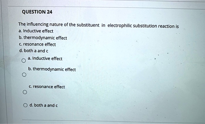 QUESTION 24

The influencing nature of the substituent in electrophilic substitution reaction is
a. Inductive effect
b. thermodynamic effect
c. resonance effect
d. both a and c