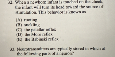 32. When a newborn infant is touched on the cheek, the infant will turn its head toward the source of stimulation. This behavior is known as
(A) rooting
(B) suckling
(C) the patellar reflex
(D) the Moro reflex
(E) the Babinski reflex
33. Neurotransmitters are typically stored in which of the following parts of a neuron?