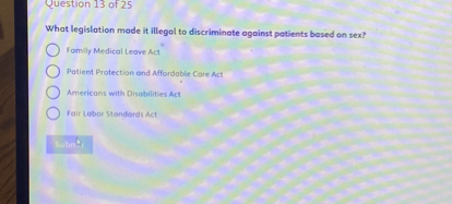 What legislation made it illegal to discriminate against patients based on sex?
Family Medical Leave Act
Patient Protection and Affordable Care Act
Americans with Disabilities Act
Fair Labor Standards Act