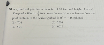 20 A cylindrical pool has a diameter of 16 feet and height of 4 feet. The pool is filled to ( frac12 ) foot below the top. How much water does the pool contain, to the nearest gallon? [1 ( mathrmft^3=7.48 ) gallons]
(1) 704
(3) 5264
(2) 804
(4) 6016