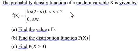 The probability density function of a random variable X is given by:
f(x) = 
kx(2 - x), 0 < x < 2
0, e.w.
(a) Find the value of k
(b) Find the distribution function F(X)
(c) Find P(X > 3)