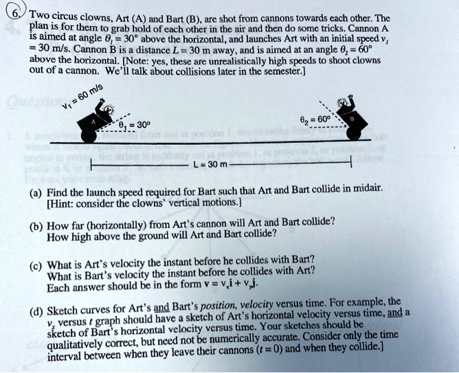 6. Two circus clowns, Art (A) and Bart (B), are shot from cannons towards each other. The plan is for them to grab hold of each other in the air and then do some tricks. Cannon A is aimed at angle ?? = 30° above the horizontal, and launches Art with an initial speed v? = 30 m/s. Cannon B is a distance L = 30 m away, and is aimed at an angle ?? = 60° above the horizontal. [Note: yes, these are unrealistically high speeds to shoot clowns out of a cannon. We'll talk about collisions later in the semester.]

v? = 30 m/s
?? = 30°
?? = 60°
L = 30 m

(a) Find the launch speed required for Bart such that Art and Bart collide in midair. [Hint: consider the clowns' vertical motions.]

(b) How far (horizontally) from Art's cannon will Art and Bart collide?
How high above the ground will Art and Bart collide?

(c) What is Art's velocity the instant before he collides with Bart?
What is Bart's velocity the instant before he collides with Art?
Each answer should be in the form v = v?i + v?j.

(d) Sketch curves for Art's and Bart's position, velocity versus time. For example, the v? versus t graph should have a sketch of Art's horizontal velocity versus time, and a sketch of Bart's horizontal velocity versus time. Your sketches should be qualitatively correct, but need not be numerically accurate. Consider only the time interval between when they leave their cannons (t = 0) and when they collide.