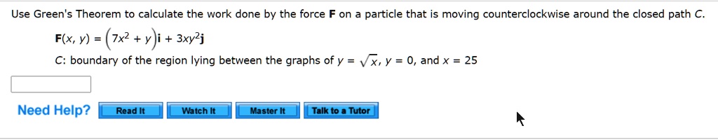 Use Green's Theorem to calculate the work done by the force F on a particle that is moving counterclockwise around the closed path C.
F(x, y) = (7x^2 + y)mathbfi + 3xy^2mathbfj
C: boundary of the region lying between the graphs of y = sqrtx, y = 0, and x = 25