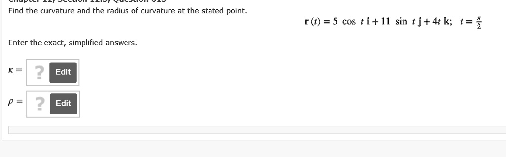 Find the curvature and the radius of curvature at the stated point.
r(t) = 5 cos t i + 11 sin t j + 4t k; t = ?/2
Enter the exact, simplified answers.
? =
? =