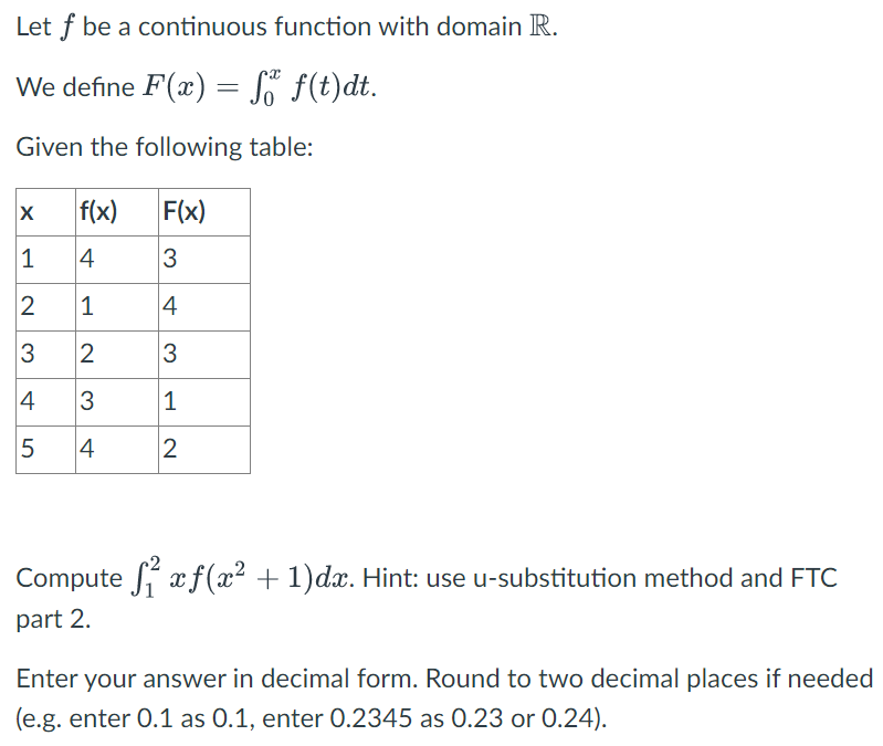 Let ( f ) be a continuous function with domain ( mathbbR ).
We define ( F(x)=int0^x f(t) d t )
Given the following table:
egintabular|l|l|l|
hline( x )     ( f(x) )     ( F(x) ) hline 1     4     3 hline 2     1     4 hline 3     2     3 hline 4     3     1 hline 5     4     2 hline
endtabular
Compute ( int1^2 x fleft(x^2+1ight) d x ). Hint: use u-substitution method and FTC part 2.
Enter your answer in decimal form. Round to two decimal places if needed (e.g. enter ( 0.1 ) as ( 0.1 ), enter ( 0.2345 ) as ( 0.23 ) or ( 0.24 ) ).
