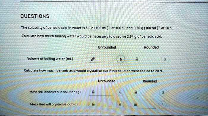 QUESTIONS

The solubility of benzoic acid in water is 6.0 g (100 mL)?¹ at 100 °C and 0.30 g (100 mL)?¹ at 20 °C.

Calculate how much boiling water would be necessary to dissolve 2.94 g of benzoic acid.

Unrounded Rounded

Volume of boiling water (mL) 6 3

Calculate how much benzoic acid would crystallise out if this solution were cooled to 20 °C.

Unrounded Rounded

Mass still dissolved in solution (g) 6 3

Mass that will crystallise out (g) 6 3