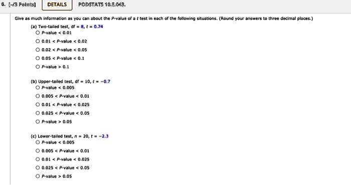 Give as much information as you can about the P-value of a t test in each of the following situations. (Round your answers to three decimal places.)
(a) Two-tailed test, df = 8, t = 0.74
P-value < 0.01
0.01 < P-value < 0.02
0.02 < P-value < 0.05
0.05 < P-value < 0.1
P-value > 0.1
(b) Upper-tailed test, df = 10, t = -0.7
P-value < 0.005
0.005 < P-value < 0.01
0.01 < P-value < 0.025
0.025 < P-value < 0.05
P-value > 0.05
(c) Lower-tailed test, n = 20, t = -2.3
P-value < 0.005
0.005 < P-value < 0.01
0.01 < P-value < 0.025
0.025 < P-value < 0.05
P-value > 0.05