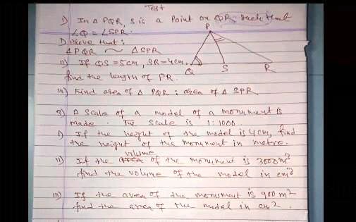 Test
1) In a PAR, S is a point on PR such that
∠ QPS = ∠ SPR
Prove that:
PQR ∼ SPR
2) If QS = 5cm, SR = 4cm,
find the length of PR.
P
S
R
3) Find area of PAR : area of SPR
4) A scale of a model of a monument is
made. The scale is 1:1000
5) If the height of the model is 4 cm, find
the height of the monument in metre.
6) If the volume of the monument is 3000m³
find the volume of the model in cm³
7) If the area of the monument is 900 m²
find the area of the model in cm²