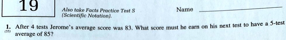 19
Also take Facts Practice Test S
(Scientific Notation).
Name
1. After 4 tests Jerome's average score was 83. What score must he earn on his next test to have a 5-test
(55)
average of 85?